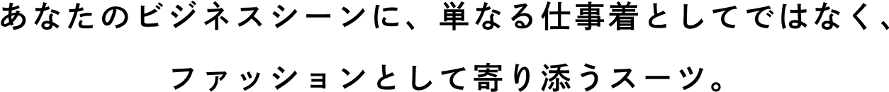 あなたのビジネスシーンに、単なる仕事着としてではなく、ファッションとして寄り添うスーツ。